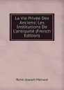 La Vie Privee Des Anciens: Les Institutions De L.antiquite (French Edition) - René Joseph Ménard