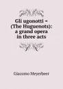 Gli ugonotti . (The Huguenots): a grand opera in three acts - Giacomo Meyerbeer
