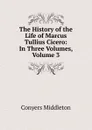 The History of the Life of Marcus Tullius Cicero: In Three Volumes, Volume 3 - Conyers Middleton