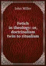 Fetich in theology: or, doctrinalism twin to ritualism - John Miller