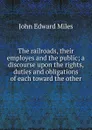 The railroads, their employes and the public; a discourse upon the rights, duties and obligations of each toward the other - John Edward Miles