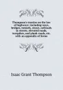 Thompson.s treatise on the law of highways: including ways, bridges, tunnels, strays, railroads in streets, elevated roads, turnpikes, and plank roads, etc. with an appendix of forms - Isaac Grant Thompson