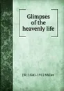 Glimpses of the heavenly life - J R. 1840-1912 Miller