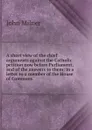 A short view of the chief arguments against the Catholic petition now before Parliament, and of the answers to them: in a letter to a member of the House of Commons - John Milner