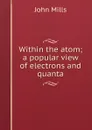 Within the atom; a popular view of electrons and quanta - John Mills