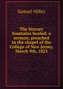 The literary fountains healed: a sermon, preached in the chapel of the College of New Jersey, March 9th, 1823 - Samuel Miller