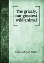The grizzly, our greatest wild animal - Mills Enos Abijah