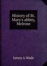 History of St. Mary.s abbey, Melrose - James A Wade