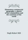 Elementary commercial geography; a sketch of the commodities and the countries of the world - Hugh Robert Mill