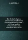 The End of religious controversy, in a friendly correspondence between a religious society of Protestants, and a Roman Catholic divine . - John Milner