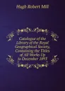 Catalogue of the Library of the Royal Geographical Society, Containing the Titles of All Works Up to December 1893 - Hugh Robert Mill