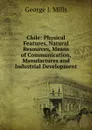 Chile: Physical Features, Natural Resources, Means of Communication, Manufactures and Industrial Development - George J. Mills