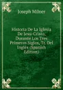 Historia De La Iglesia De Jesu-Cristo, Durante Los Tres Primeros Siglos, Tr. Del Ingles (Spanish Edition) - Joseph Milner
