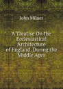 A Treatise On the Ecclesiastical Architecture of England, During the Middle Ages - John Milner