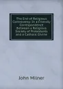 The End of Religious Controversy: In a Friendly Correspondence Between a Religious Society of Protestants and a Catholic Divine - John Milner
