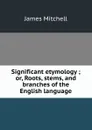 Significant etymology ; or, Roots, stems, and branches of the English language - James Mitchell