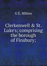Clerkenwell . St. Luke.s; comprising the borough of Finsbury; - G.E. Mitton