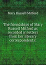 The friendships of Mary Russell Mitford as recorded in letters from her literary correspondents; - Mitford Mary Russell