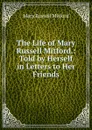 The Life of Mary Russell Mitford.: Told by Herself in Letters to Her Friends - Mitford Mary Russell