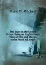 Ten Years in the United States: Being an Englishman.s View of Men and Things in the North Ad South - David W. Mitchell