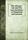 The old poor-law and The new socialism; or Pauperism and taxation - Francis Charles Montague