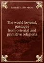 The world beyond, passages from oriental and primitive religions - Justin H. b. 1884 Moore