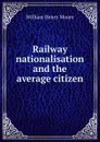 Railway nationalisation and the average citizen - William Henry Moore