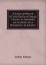 A Calm defence of the Deity of Jesus Christ: in remarks on a letter to a Dissenter at Exeter - John Moor