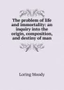 The problem of life and immortality: an inquiry into the origin, composition, and destiny of man. - Loring Moody