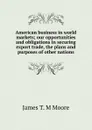 American business in world markets; our opportunities and obligations in securing export trade, the plans and purposes of other nations - James T. M Moore