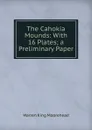 The Cahokia Mounds: With 16 Plates; a Preliminary Paper - Warren King Moorehead