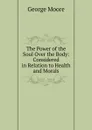 The Power of the Soul Over the Body: Considered in Relation to Health and Morals - Moore George