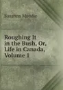 Roughing It in the Bush, Or, Life in Canada, Volume 1 - Susanna Moodie