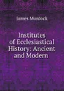 Institutes of Ecclesiastical History: Ancient and Modern . - James Murdock
