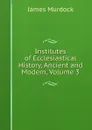 Institutes of Ecclesiastical History, Ancient and Modern, Volume 3 - James Murdock