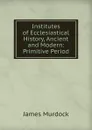 Institutes of Ecclesiastical History, Ancient and Modern: Primitive Period - James Murdock