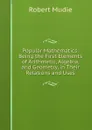 Popular Mathematics: Being the First Elements of Arithmetic, Algebra, and Geometry, in Their Relations and Uses - Robert Mudie