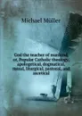 God the teacher of mankind, or, Popular Catholic theology, apologetical, dogmatical, moral, liturgical, pastoral, and ascetical - Michael Müller