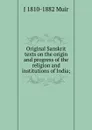 Original Sanskrit texts on the origin and progress of the religion and institutions of India; - J 1810-1882 Muir