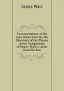 Correspondence of the Late James Watt On His Discovery of the Theory of the Composition of Water: With a Letter from His Son - James Watt
