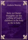 Holy in Christ: thoughts on the calling of God.s children to be holy as He is holy - Andrew Murray
