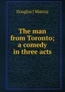 The man from Toronto; a comedy in three acts - Douglas J Murray