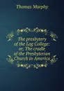 The presbytery of the Log College: or, The cradle of the Presbyterian Church in America - Thomas Murphy