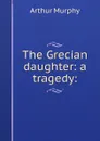 The Grecian daughter: a tragedy: - Murphy Arthur