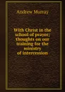 With Christ in the school of prayer; thoughts on our training for the ministry of intercession - Andrew Murray