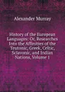 History of the European Languages: Or, Researches Into the Affinities of the Teutonic, Greek, Celtic, Sclavonic, and Indian Nations, Volume 1 - Alexander Murray