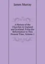 A History of the Churches in England and Scotland: From the Reformation to This Present Time, Volume 1 - James Murray