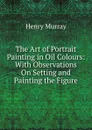 The Art of Portrait Painting in Oil Colours: With Observations On Setting and Painting the Figure - Henry Murray