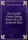 The Scarlet Gown: Being Verses by a St. Andrews Man - Robert Fuller Murray