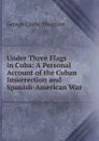 Under Three Flags in Cuba: A Personal Account of the Cuban Insurrection and Spanish-American War - George Clarke Musgrave